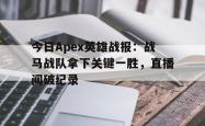 爱游戏app下载-今日Apex英雄战报：战马战队拿下关键一胜，直播间破纪录的简单介绍